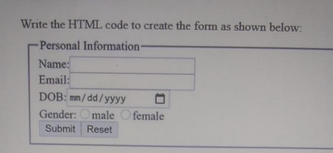 Write the HTML code to create the form as shown below:
Personal Information
Name:
Email:
DOB: mm/dd/yyyy
Gender: Omale Ofemale
Submit
Reset
