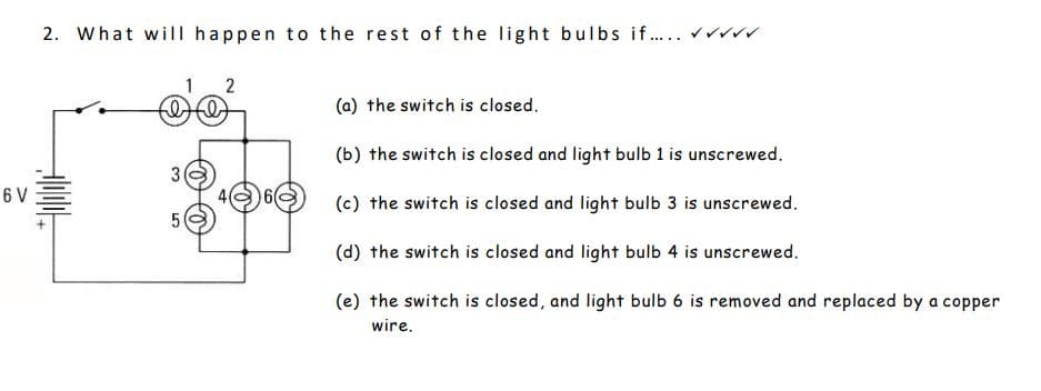 6 V
2. What will happen to the rest of the light bulbs if..... ✓✓✓
filt
3
1 2
5
O
(a) the switch is closed.
(b) the switch is closed and light bulb 1 is unscrewed.
(c) the switch is closed and light bulb 3 is unscrewed.
(d) the switch is closed and light bulb 4 is unscrewed.
(e) the switch is closed, and light bulb 6 is removed and replaced by a copper
wire.