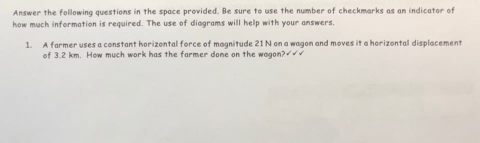 Answer the following questions in the space provided. Be sure to use the number of checkmarks as an indicator of
how much information is required. The use of diagrams will help with your answers.
1. A farmer uses a constant horizontal force of magnitude 21 N on a wagon and moves it a horizontal displacement
of 3.2 km. How much work has the farmer done on the wagon?✓✓✓