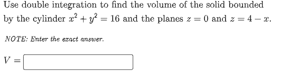 Use double integration to find the volume of the solid bounded
by the cylinder x² + y? = 16 and the planes z = 0 and z = 4 – x.
NOTE: Enter the exact answer.
V =
