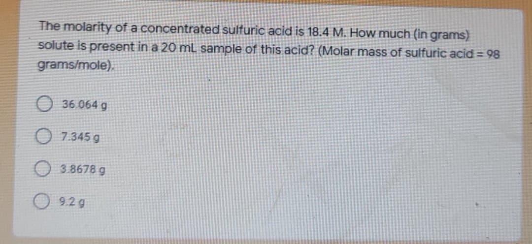 The molarity of a concentrated sulfuric acid is 18.4 M. How much (in grams)
solute is present in a 20 mL sample of this acid? (Molar mass of sulfuric acid = 98
grams/mole).
O 36.064 g
O 7.345 g
O 3.8678 g
9.2 g
