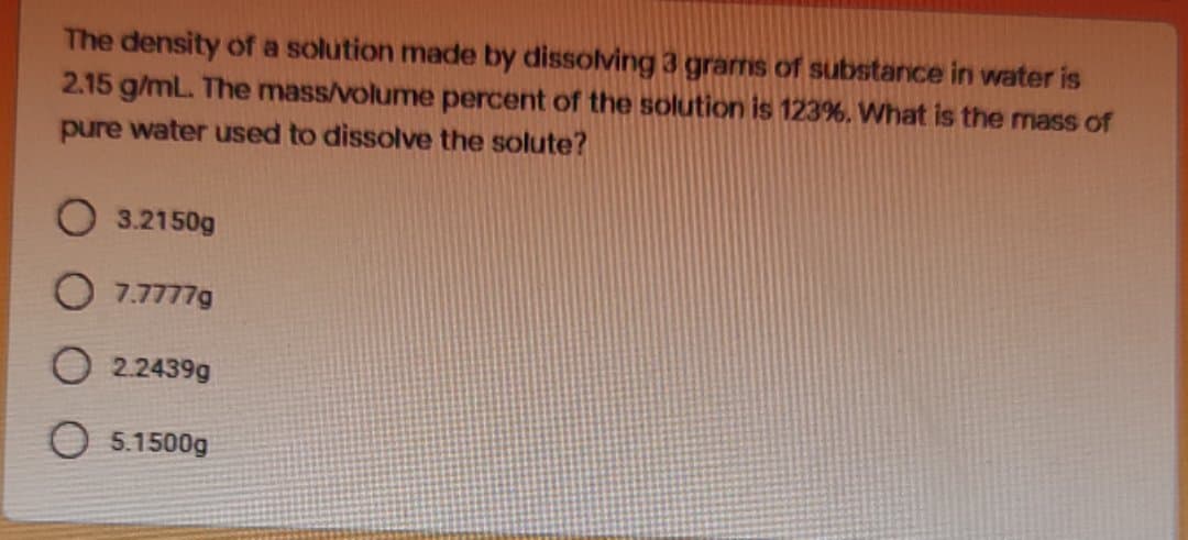 The density of a solution made by dissolving 3 grams of substance in water is
2.15 g/mL. The mass/volume percent of the solution is 123%. What is the mass of
pure water used to dissolve the solute?
O 3.2150g
7.7777g
O 2.2439g
O 5.1500g
