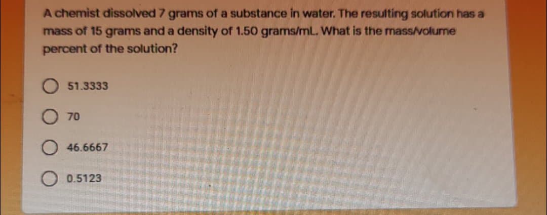 A chemist dissolved 7 grams of a substance in water. The resulting solution has a
mass of 15 grams and a density of 1.50 grams/mL. What is the mass/volume
percent of the solution?
51.3333
70
46.6667
0.5123
