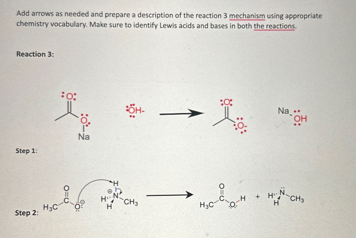 Add arrows as needed and prepare a description of the reaction 3 mechanism using appropriate
chemistry vocabulary. Make sure to identify Lewis acids and bases in both the reactions.
Reaction 3:
:0:
:0-2
Step 1:
Na
Step 2:
H3C
:OH-
:0:
→
Na..
OH
H
HN
CH3
H +
HT
N
H
H3C
0.
H
CH3