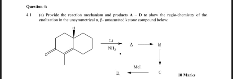 Question 4:
4.1
(a) Provide the reaction mechanism and products AD to show the regio-chemistry of the
enolization in the unsymmetrical a, ß- unsaturated ketone compound below:
Ф
Li
NH3
D
Mel
B
C
10 Marks