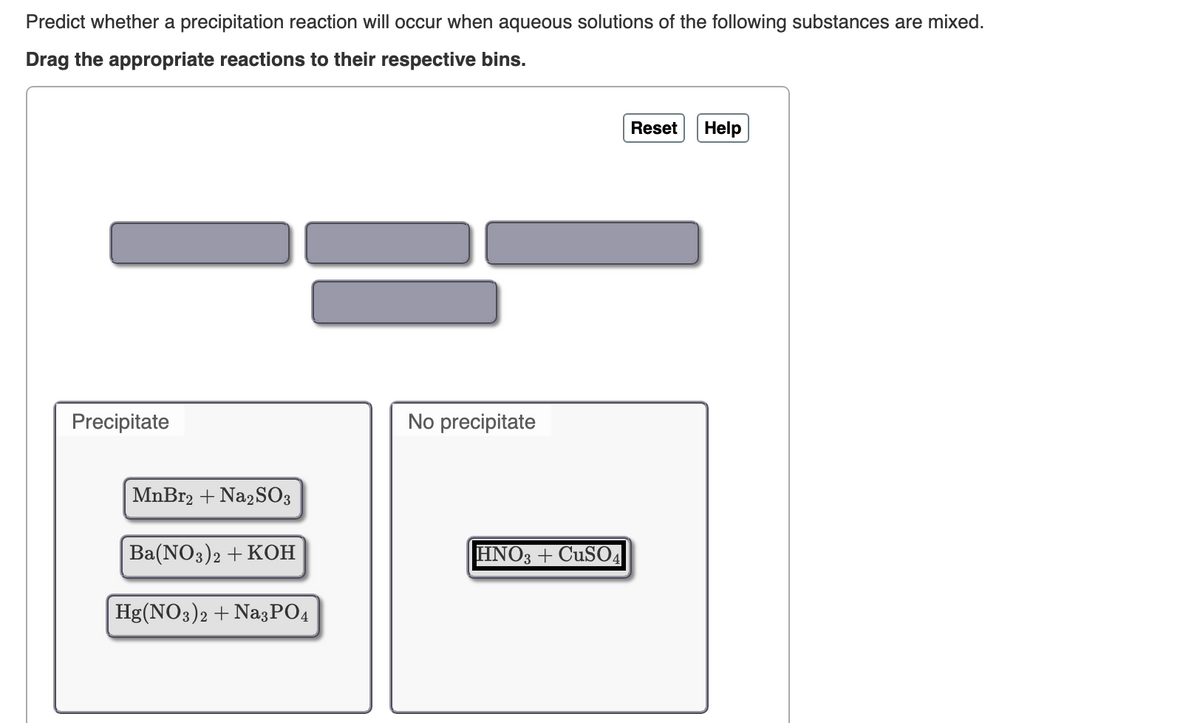 Predict whether a precipitation reaction will occur when aqueous solutions of the following substances are mixed.
Drag the appropriate reactions to their respective bins.
Precipitate
MnBr2 + Na2SO3
No precipitate
Ba(NO3)2 + KOH
HNO3 + CuSO4
Hg(NO3)2 + Na3PO4
Reset
Help