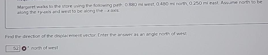 Margaret walks to the store using the following path: 0.880 mi west, 0.480 mi north, 0.250 mi east. Assume north to be
along the +y-axis and west to be along the-x-axis.
Find the direction of the displacement vector. Enter the answer as an angle north of west
52
north of west