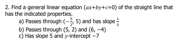 2. Find a general linear equation (ax+by+c=0) of the straight line that
has the indicated properties.
a) Passes through (-;, 5) and has slope
b) Passes through (5, 2) and (6, –4)
c) Has slope 5 and y-intercept –7
