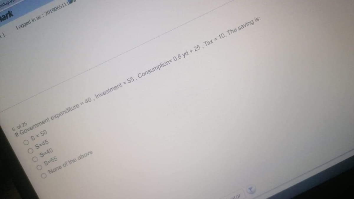 edujo/
ark
Logged in as : 2019065111
6 of 25
If Government expenditure = 40 , Investment = 55 , Consumption3 0.8 yd + 25 , Tax = 10, The saving is:
OS= 50
O S=45
O S=40
O S=55
O None of the above
ator
