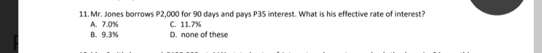 11. Mr. Jones borrows P2,000 for 90 days and pays P35 interest. What is his effective rate of interest?
A. 7.0%
С. 11.7%
D. none of these
В. 9.3%
