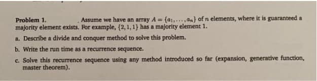 Problem 1.
Assume we have an array A= (a₁,...,an) of n elements, where it is guaranteed a
majority element exists. For example, (2,1,1) has a majority element 1.
a. Describe a divide and conquer method to solve this problem.
b. Write the run time as a recurrence sequence.
c. Solve this recurrence sequence using any method introduced so far (expansion, generative function,
master theorem).