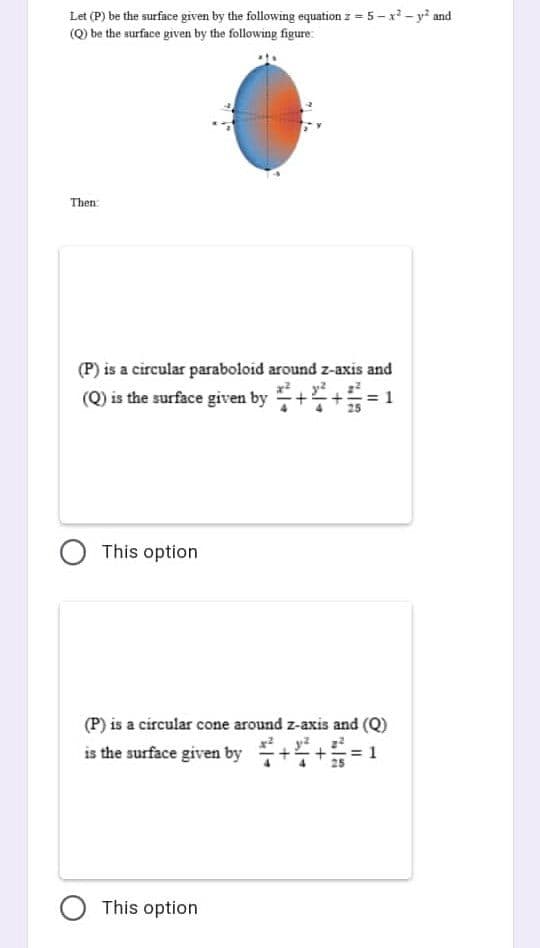 Let (P) be the surface given by the following equation z = 5-x²-y² and
(Q) be the surface given by the following figure:
Then
(P) is a circular paraboloid around z-axis and
(Q) is the surface given by
O This option
(P) is a circular cone around z-axis and (Q)
is the surface given by+4+5=
O This option