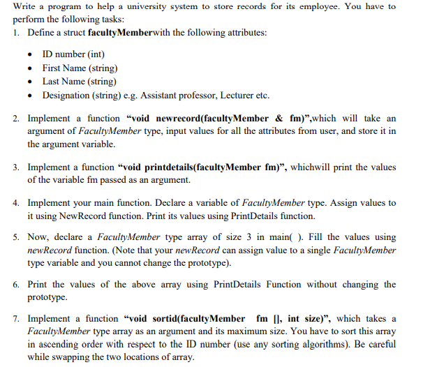 Write a program to help a university system to store records for its employee. You have to
perform the following tasks:
1. Define a struct facultyMemberwith the following attributes:
• ID number (int)
• First Name (string)
• Last Name (string)
• Designation (string) e.g. Assistant professor, Lecturer etc.
2. Implement a function “void newrecord(facultyMember & fm)",which will take an
argument of FacultyMember type, input values for all the attributes from user, and store it in
the argument variable.
3. Implement a function "void printdetails(facultyMember fm)", whichwill print the values
of the variable fm passed as an argument.
4. Implement your main function. Declare a variable of FacultyMember type. Assign values to
it using NewRecord function. Print its values using PrintDetails function.
5. Now, declare a FacultyMember type array of size 3 in main( ). Fill the values using
newRecord function. (Note that your newRecord can assign value to a single FacultyMember
type variable and you cannot change the prototype).
6. Print the values of the above array using PrintDetails Function without changing the
prototype.
7. Implement a function "void sortid(facultyMember fm [], int size)", which takes a
FacultyMember type array as an argument and its maximum size. You have to sort this array
in ascending order with respect to the ID number (use any sorting algorithms). Be careful
while swapping the two locations of array.
