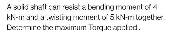 A solid shaft can resist a bending moment of 4
kN-m and a twisting moment of 5 kN-m together.
Determine the maximum Torque applied.
