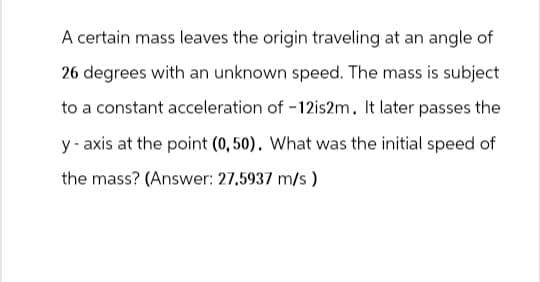 A certain mass leaves the origin traveling at an angle of
26 degrees with an unknown speed. The mass is subject
to a constant acceleration of -12is2m. It later passes the
y-axis at the point (0,50). What was the initial speed of
the mass? (Answer: 27.5937 m/s)
