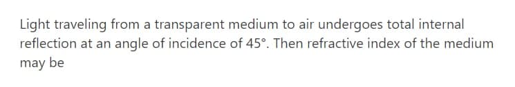 Light traveling from a transparent medium to air undergoes total internal
reflection at an angle of incidence of 45°. Then refractive index of the medium
may be
