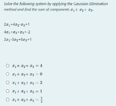 Solve the following system by applying the Gaussian Elimination
method and find the sum of components #₁+ 2+ 3.
2x₁ +4x2-x3=1
4x1+x2+x3 = -2
2₁-3x₂+6€3=1
○ X₁ + X₂+ X₂ = 4
O X₁ + x2 + x3 = 0
○ £₁+ 2+ 3 = 2
O x₁ + x₂ + x3 = 1
O X₁+ ₂+ X3 =
101214
5