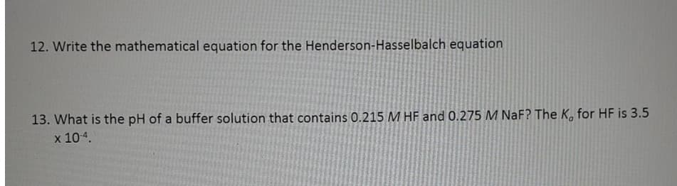 12. Write the mathematical equation for the Henderson-Hasselbalch equation
13. What is the pH of a buffer solution that contains 0.215 M HF and 0.275 M NaF? The K, for HF is 3.5
х 104.
