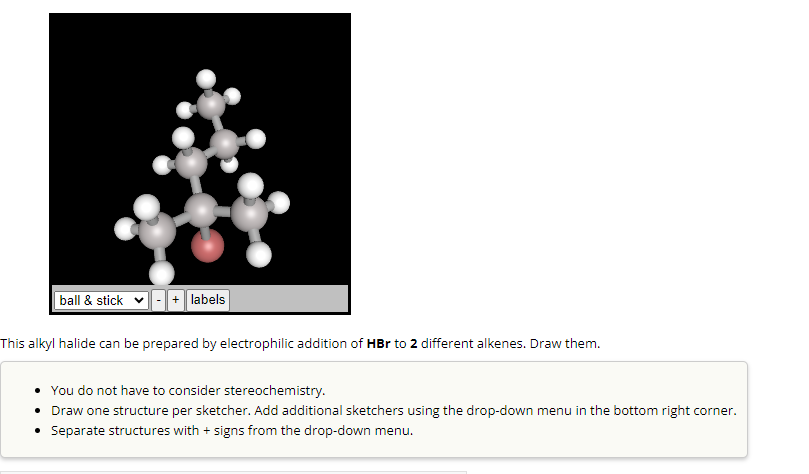 ball & stick - + labels
This alkyl halide can be prepared by electrophilic addition of HBr to 2 different alkenes. Draw them.
You do not have to consider stereochemistry.
• Draw one structure per sketcher. Add additional sketchers using the drop-down menu in the bottom right corner.
• Separate structures with + signs from the drop-down menu.