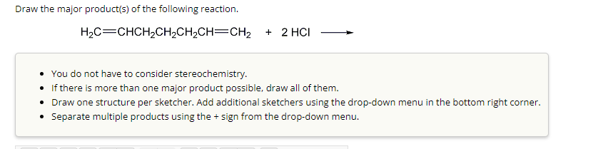 Draw the major product(s) of the following reaction.
H₂C=CHCH₂CH₂CH₂CH=CH₂2 + 2 HCI
• You do not have to consider stereochemistry.
• If there is more than one major product possible, draw all of them.
• Draw one structure per sketcher. Add additional sketchers using the drop-down menu in the bottom right corner.
• Separate multiple products using the + sign from the drop-down menu.