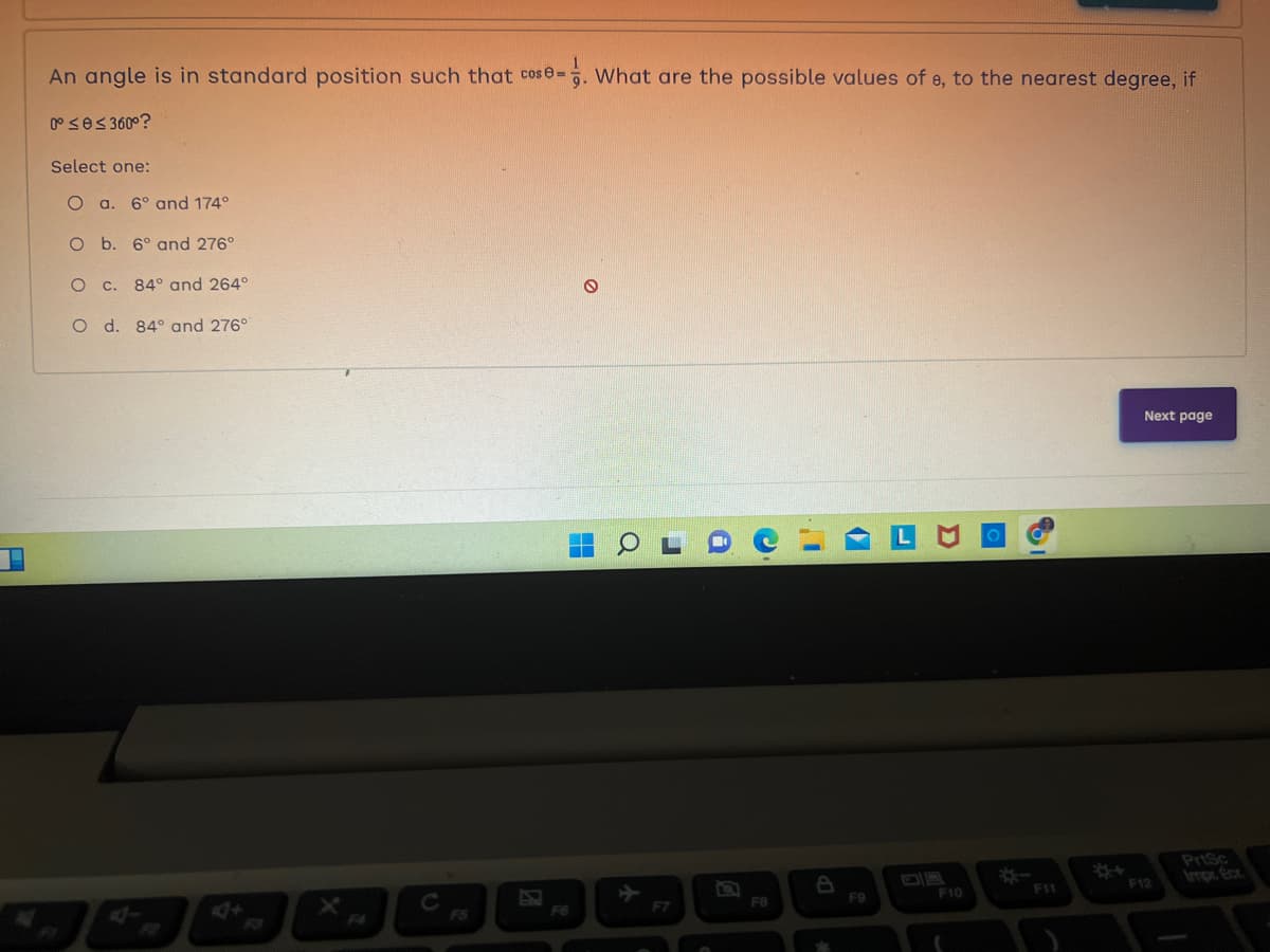 F
An angle is in standard position such that cos8=. What are the possible values of e, to the nearest degree, if
0° ≤e≤ 360°?
Select one:
O a. 6° and 174°
O b. 6° and 276°
O c. 84 and 264°
O d. 84° and 276°
F6
O
H
Q
a
a
C
F8
4
F9
F10
F11
Next page
F12
PrtSc