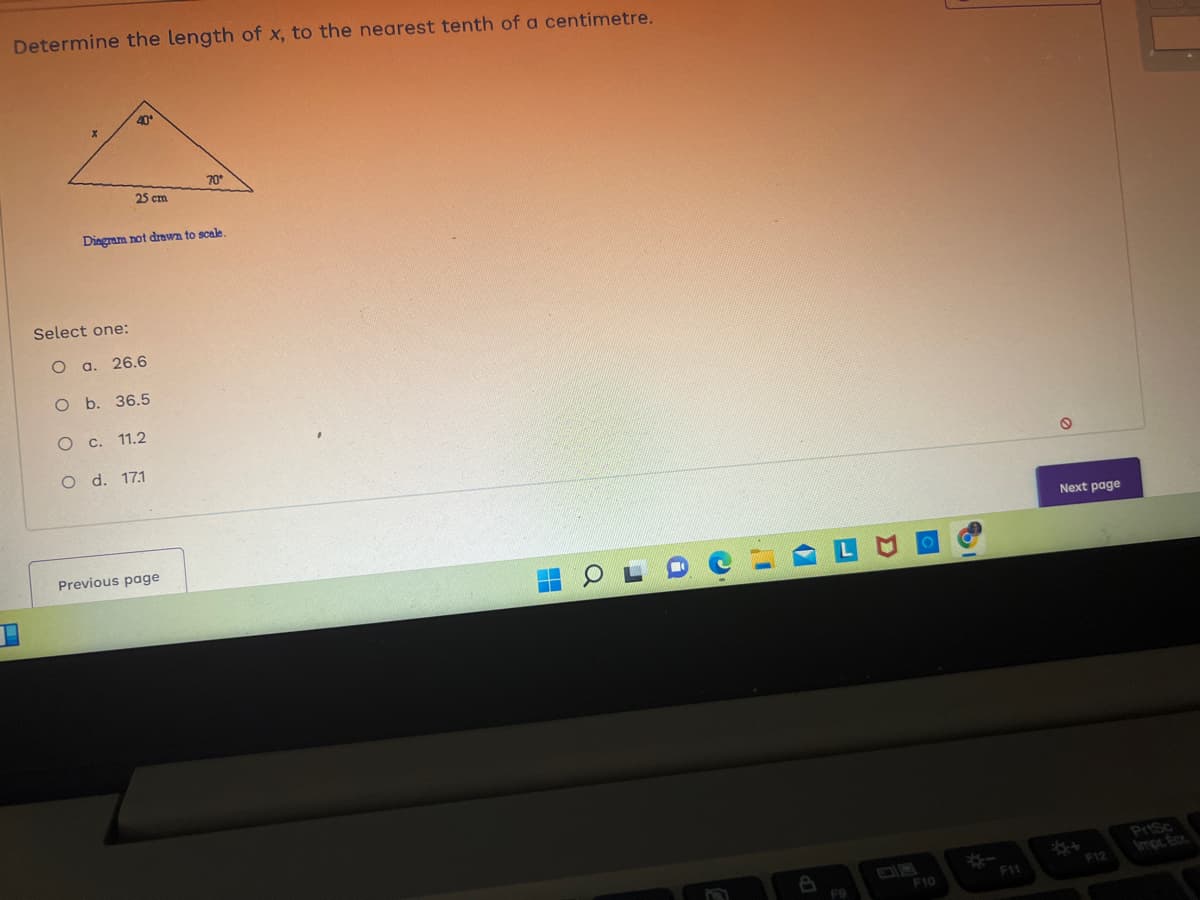 Determine the length of x, to the nearest tenth of a centimetre.
40*
Select one:
25 cm
Diagram not drawn to scale.
O a. 26.6
O b. 36.5
O c. 11.2
O d. 17.1
70*
Previous page
O
J
A
1
(
e
F9
F10
F11
O
Next page
F12
PrtSc