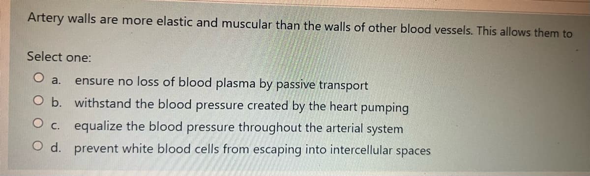 Artery walls are more elastic and muscular than the walls of other blood vessels. This allows them to
Select one:
O a. ensure no loss of blood plasma by passive transport
O b.
withstand the blood pressure created by the heart pumping
equalize the blood pressure throughout the arterial system
O c.
O d. prevent white blood cells from escaping into intercellular spaces