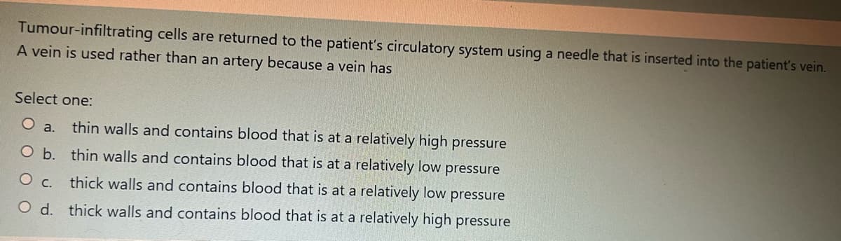 Tumour-infiltrating cells are returned to the patient's circulatory system using a needle that is inserted into the patient's vein.
A vein is used rather than an artery because a vein has
Select one:
O a. thin walls and contains blood that is at a relatively high pressure
O b. thin walls and contains blood that is at a relatively low pressure
O c. thick walls and contains blood that is at a relatively low pressure
O d. thick walls and contains blood that is at a relatively high pressure