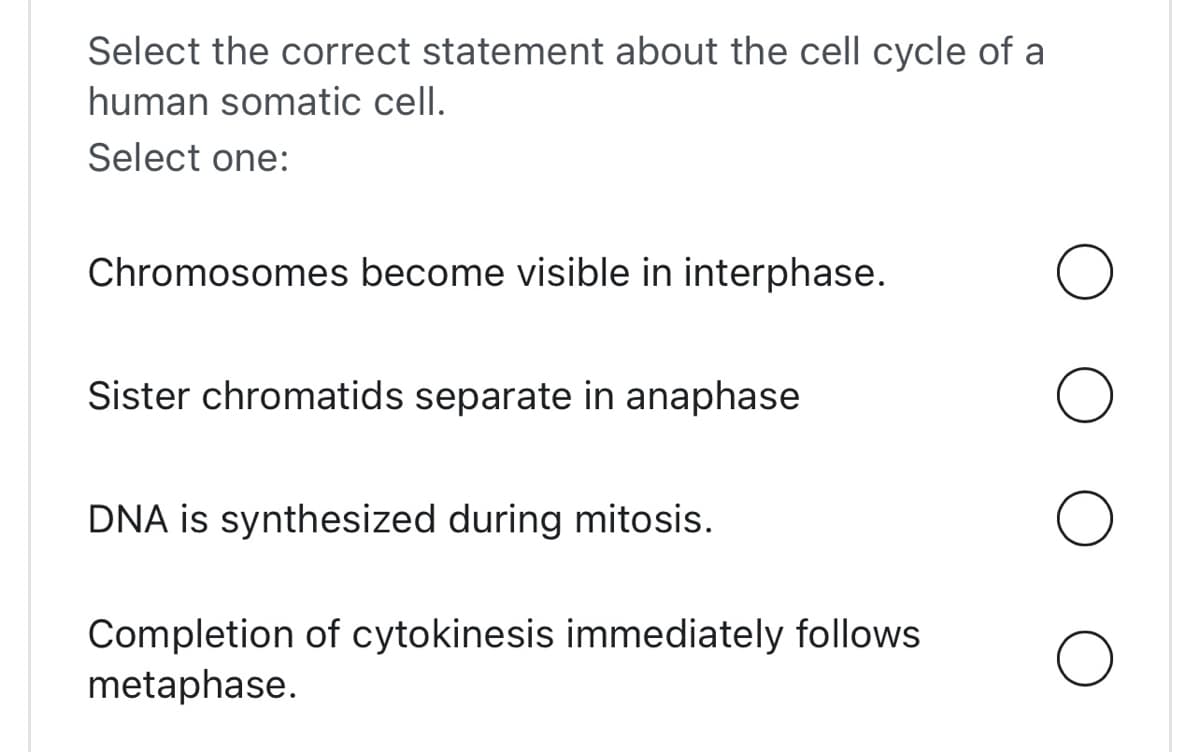 Select the correct statement about the cell cycle of a
human somatic cell.
Select one:
Chromosomes become visible in interphase.
Sister chromatids separate in anaphase
DNA is synthesized during mitosis.
Completion of cytokinesis immediately follows
metaphase.
O
O
O