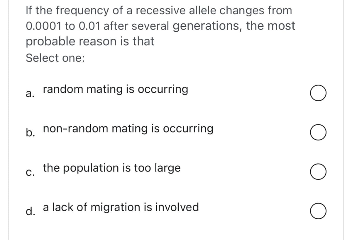 If the frequency of a recessive allele changes from
0.0001 to 0.01 after several generations, the most
probable reason is that
Select one:
a.
random mating is occurring
b. non-random mating is occurring
C.
the population is too large
d. a lack of migration is involved
O
O
O
O