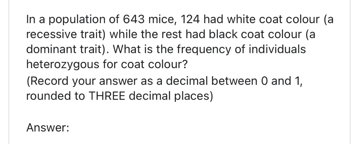 In a population of 643 mice, 124 had white coat colour (a
recessive trait) while the rest had black coat colour (a
dominant trait). What is the frequency of individuals
heterozygous for coat colour?
(Record your answer as a decimal between 0 and 1,
rounded to THREE decimal places)
Answer: