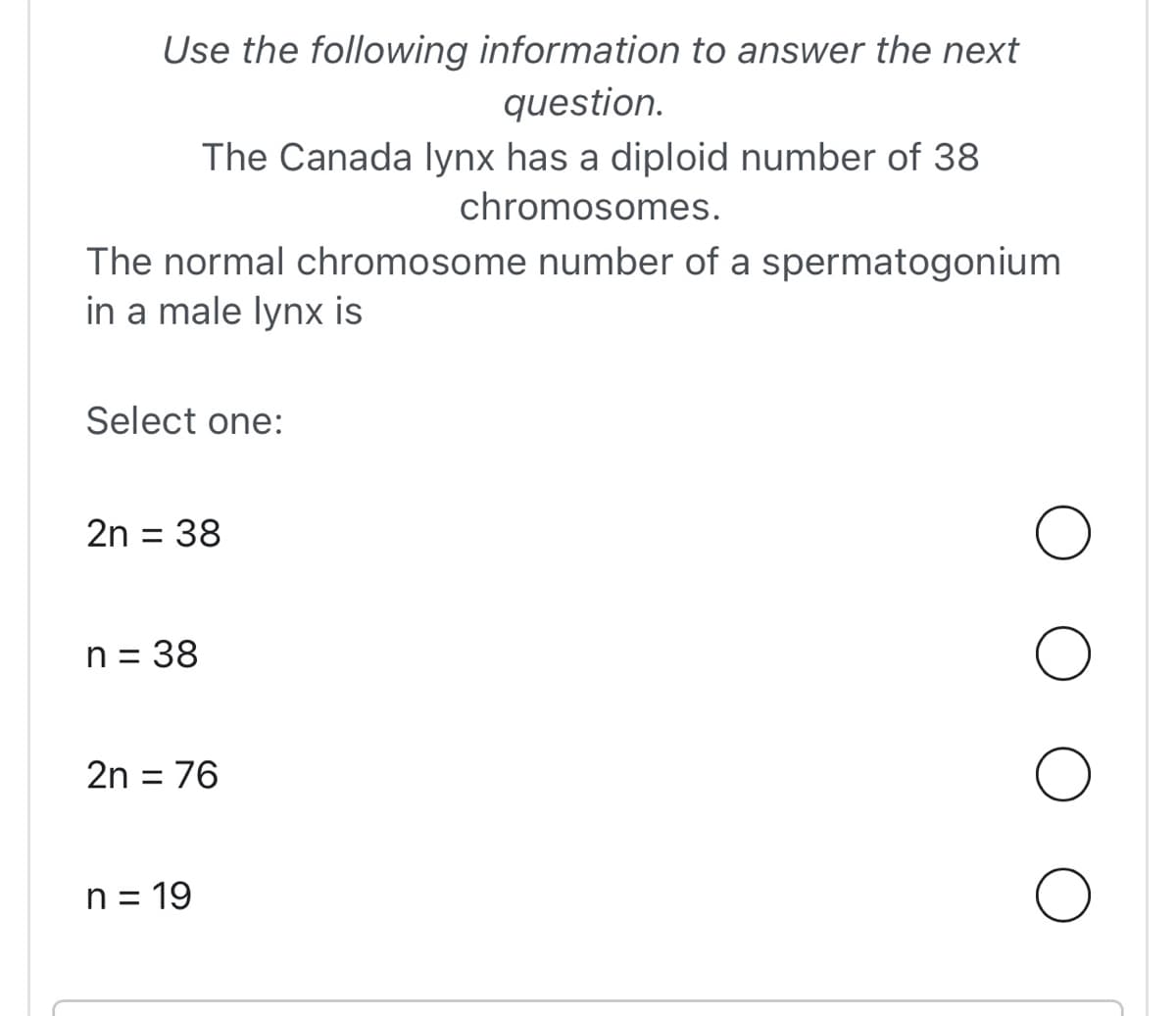Use the following information to answer the next
question.
The Canada lynx has a diploid number of 38
chromosomes.
The normal chromosome number of a spermatogonium
in a male lynx is
Select one:
2n = 38
n = 38
2n = 76
n = 19
O
O