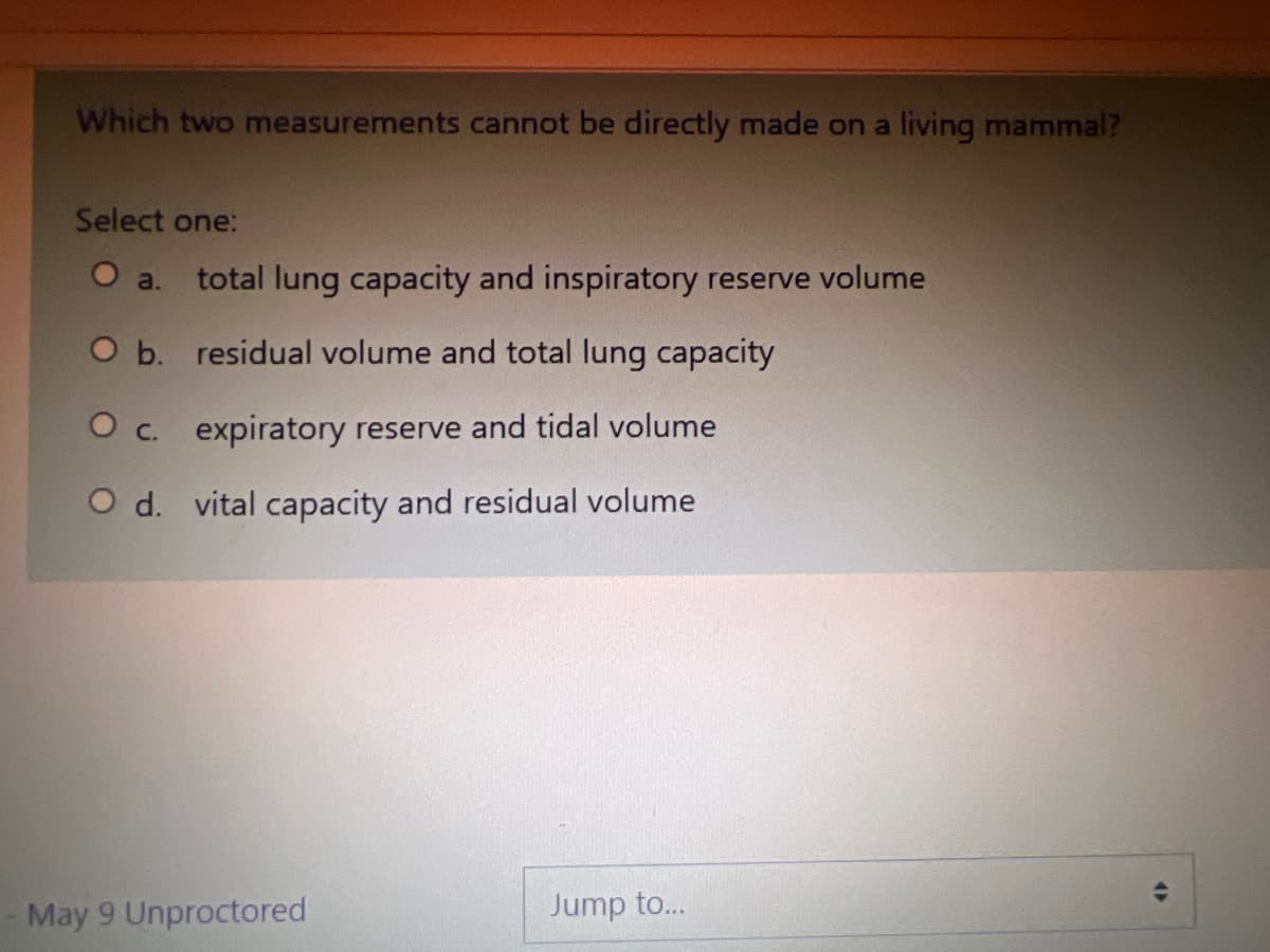 Which two measurements cannot be directly made on a living mammal?
Select one:
O a. total lung capacity and inspiratory reserve volume
O b. residual volume and total lung capacity
O c. expiratory reserve and tidal volume
O d. vital capacity and residual volume
May 9 Unproctored
Jump to...
