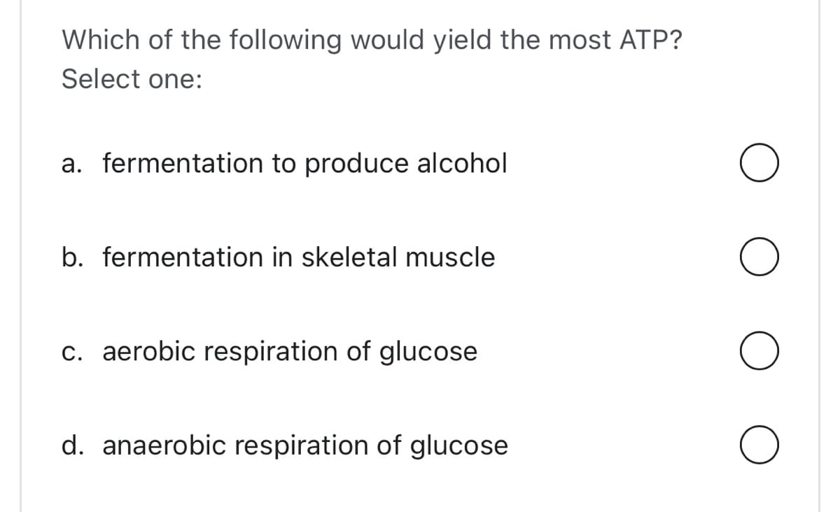 Which of the following would yield the most ATP?
Select one:
a. fermentation to produce alcohol
b. fermentation in skeletal muscle
c. aerobic respiration of glucose
d. anaerobic respiration of glucose
O