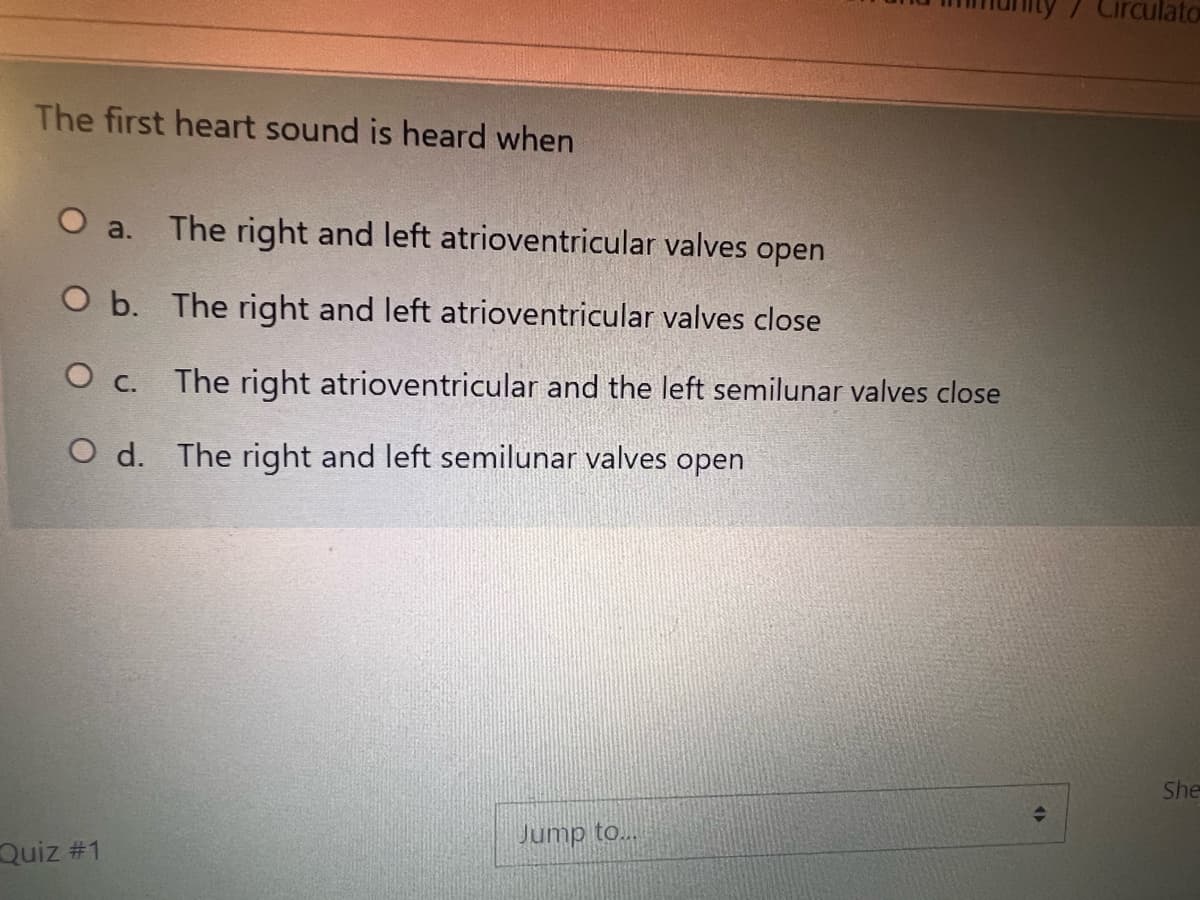 / Circulato
The first heart sound is heard when
O a.
The right and left atrioventricular valves open
O b. The right and left atrioventricular valves close
The right atrioventricular and the left semilunar valves close
O C.
O d. The right and left semilunar valves open
She
Jump to..
Quiz #1
