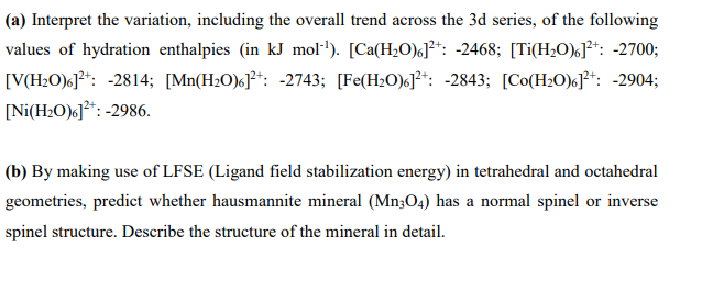 (a) Interpret the variation, including the overall trend across the 3d series, of the following
values of hydration enthalpies (in kJ mol·'). [Ca(H2O)«]²*: -2468; [Ti(H2O)«J*: -2700;
[V(H2O)«]**: -2814; [Mn(H2O)6]**: -2743; [Fe(H2O)«]²+: -2843; [Co(H20)6]**: -2904;
[Ni(H2O)c]*: -2986.
(b) By making use of LFSE (Ligand field stabilization energy) in tetrahedral and octahedral
geometries, predict whether hausmannite mineral (Mn3O4) has a normal spinel or inverse
spinel structure. Describe the structure of the mineral in detail.
