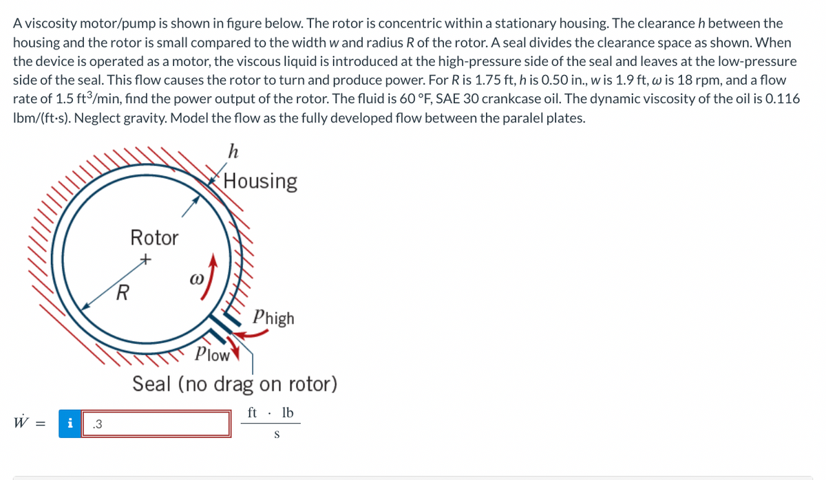 A viscosity motor/pump is shown in figure below. The rotor is concentric within a stationary housing. The clearance h between the
housing and the rotor is small compared to the width w and radius R of the rotor. A seal divides the clearance space as shown. When
the device is operated as a motor, the viscous liquid is introduced at the high-pressure side of the seal and leaves at the low-pressure
side of the seal. This flow causes the rotor to turn and produce power. For R is 1.75 ft, h is 0.50 in., w is 1.9 ft, w is 18 rpm, and a flow
rate of 1.5 ft3/min, find the power output of the rotor. The fluid is 60 °F, SAE 30 crankcase oil. The dynamic viscosity of the oil is 0.116
Ibm/(ft.s). Neglect gravity. Model the flow as the fully developed flow between the paralel plates.
h
Housing
i
Rotor
R
Phigh
Plow
Seal (no drag on rotor)
ft. lb
S