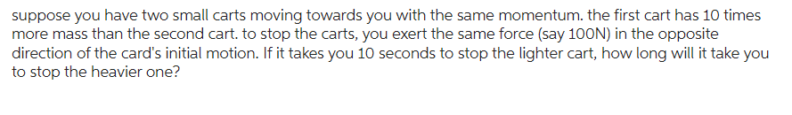 suppose you have two small carts moving towards you with the same momentum. the first cart has 10 times
more mass than the second cart. to stop the carts, you exert the same force (say 100N) in the opposite
direction of the card's initial motion. If it takes you 10 seconds to stop the lighter cart, how long will it take you
to stop the heavier one?