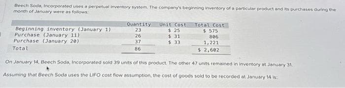 Beech Soda, Incorporated uses a perpetual inventory system. The company's beginning inventory of a particular product and its purchases during the
month of January were as follows:
Beginning inventory (January 1)
Purchase (January 11)
Purchase (January 20)
Total
Quantity
23
26
37
86
Unit Cost
$ 25
$31
$ 33
Total Cost
$ 575
806
1,221
$ 2,602
On January 14, Beech Soda, Incorporated sold 39 units of this product. The other 47 units remained in inventory at January 31.
Assuming that Beech Soda uses the LIFO cost flow assumption, the cost of goods sold to be recorded at January 14 is: