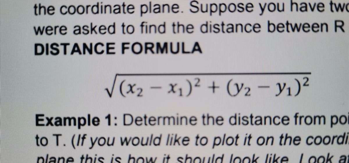 the coordinate plane. Suppose you have twc
were asked to find the distance between R
DISTANCE FORMULA
V(x2 – x1)² + (y2 – y1)²
Example 1: Determine the distance from po
to T. (If you would like to plot it on the coordi
plane this is how it should look like L ook at
