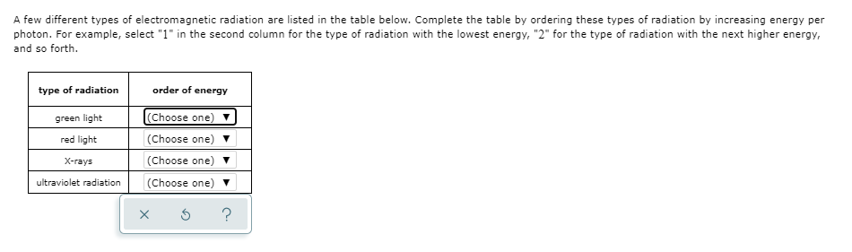 A few different types of electromagnetic radiation are listed in the table below. Complete the table by ordering these types of radiation by increasing energy per
photon. For example, select "1" in the second column for the type of radiation with the lowest energy, "2" for the type of radiation with the next higher energy,
and so forth.
type of radiation
order of energy
green light
(Choose one)
red light
(Choose one)
X-rays
(Choose one)
ultraviolet radiation
(Choose one)
?
