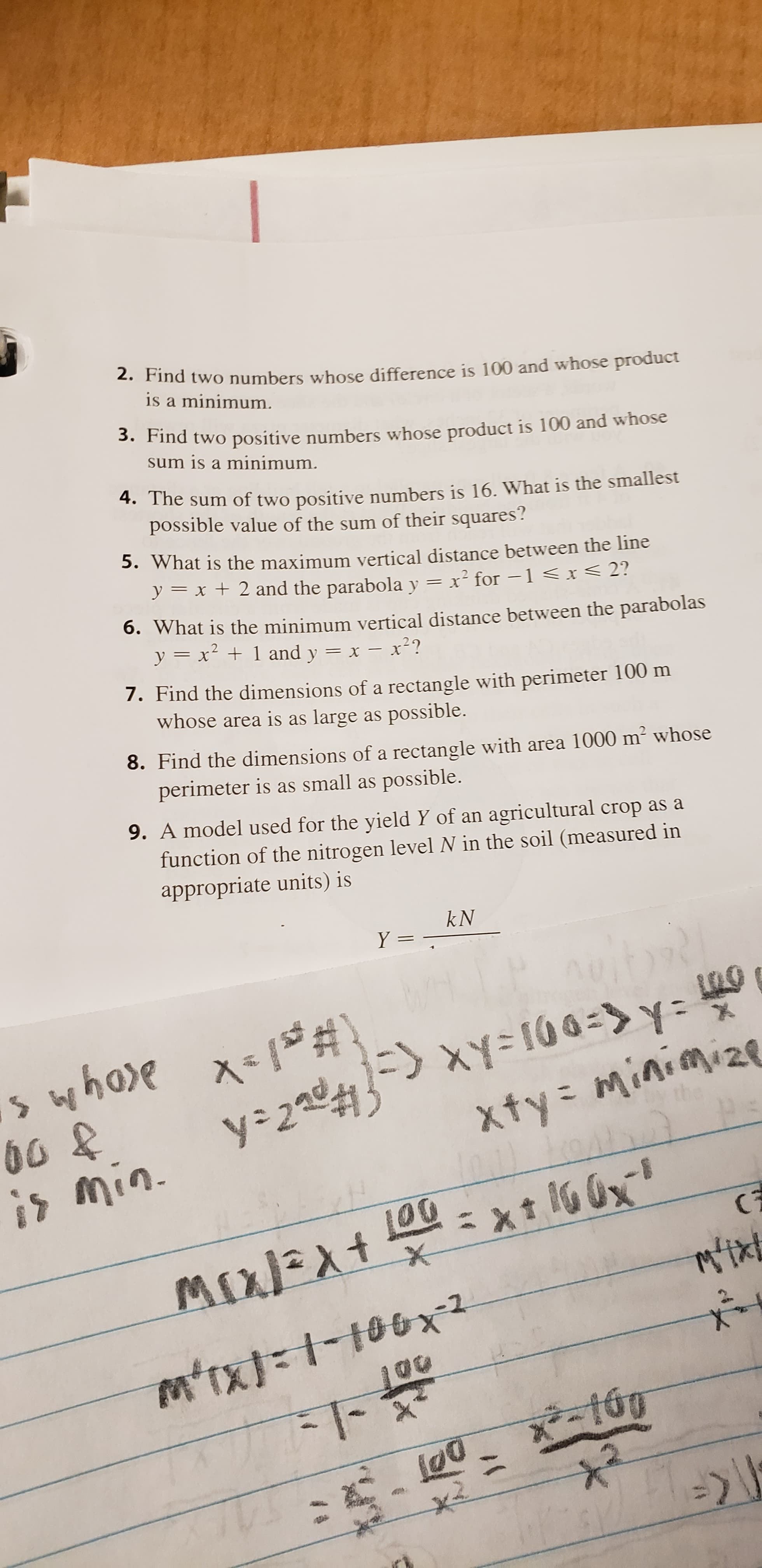 2. Find two numbers whose difference is 100 and whose product
is a minimum.
3. Find two positive numbers whose product is 100 and whose
sum is a minimum.
4. The sum of two positive numbers is 16. What is the smallest
possible value of the sum of their squares?
S.What is the maximum vertical distance between the line
y
x +2 and the parabolay = x2 for -1 < x < 2?
6. What is the minimum vertical distance between the parabolas
yx
2
1and y = x- x?
7. Find the dimensions of a rectangle with perimeter 100 m
whose area is as large as possible.
8. Find the dimensions of a rectangle with area 1000 m2 whose
perimeter is as small as possible.
9. A model used for the yield Y of an agricultural crop as a
function of the nitrogen level N in the soil (measured in
appropriate units) is
kN
Y =
X 1#\
y 2 Y= 10 0->
s whoe x#
00 &
xty= Minimize
min.
xt 10 0
(3
MIJExt
MixEAt
mixt
mtx)1100x-2
l@0
