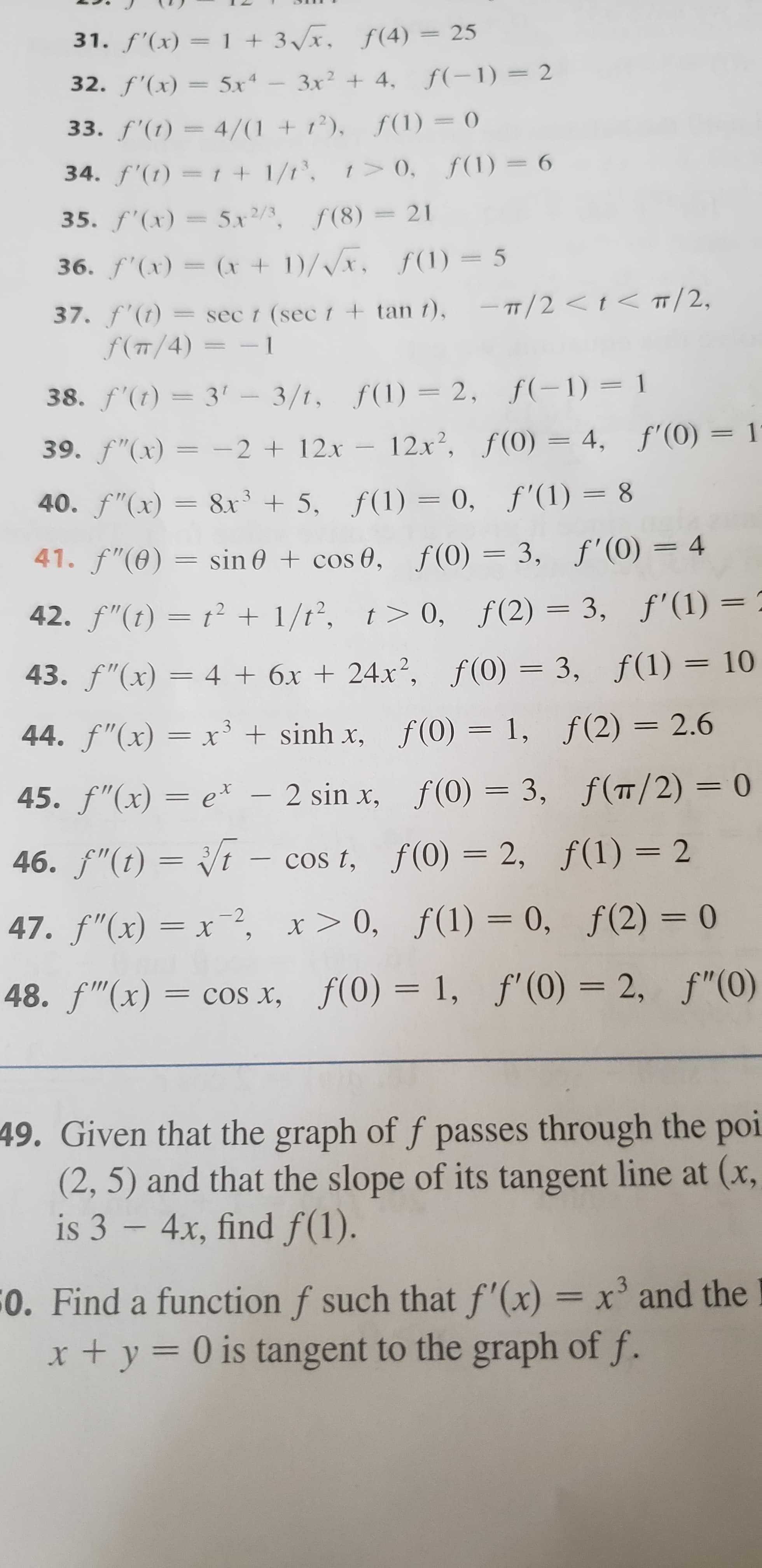 f'(x) = 1 +3x, f(4) 25
32. f'(x) 5x
3x
4. f(1) 2
f'(t) = 4/(1 + 12), f(1) 0
34. f'()=1 +1/1, 0, f(1)6
35. f'(x)5x2/, f(8)
21
36. f(x)=(x 1)/Vx, f1)= 5
T/2 <<T/2,
37. f (t)= sec t (sec 1 tan t),
f(m/4) 1
38. f'(t) 3' 3/t, f(1)=2, f(-1) 1
39. f"(x)= -212x 12x2, f(0) 4, f'(0) 1
40. f"(x)= 8x3 5, f(1) = 0, f'(1)= 8
41. f"(0)s
f(0)= 3, f'(0)= 4
sin 0cos 0,
42. f"(t)t 1/t2, t> 0,
f(2) 3, f'(1) =
43. f"(x)= 4 6x + 24x2, f(0)= 3, f(1)= 10
44. f"(x)= x3 sinh x,
f (0) = 1,
f (2) 2.6
ex- 2 sin x, f(0)= 3, f(T/ 2) = 0
45. f"(x)=
t - cos t, f(0) = 2, f(1)= 2
46.f"(t)
f(1) 2
3
COs t,
47. f"(x)= x-2, x> 0, f(1) = 0, f(2) = 0
48. f"(x)= coS x, f(0)= 1, f'(0)= 2, f"(0)
49. Given that the graph of f passes through the poi
(2, 5) and that the slope of its tangent line at (x,
is 3 - 4x, find f(1).
0. Find a function f such that f'(x)= x and the
t y= 0 is tangent to the graph of f.
11
