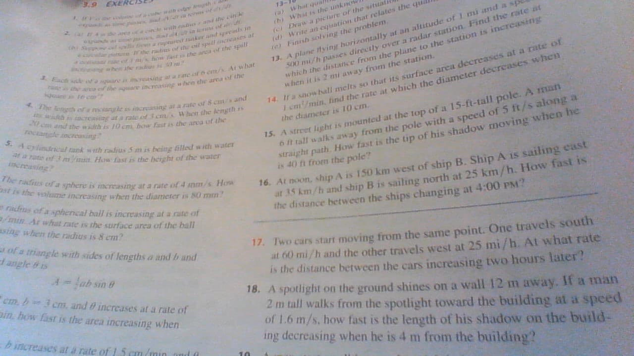 3.9 EXERCI
ir es ra e lh lerth
13
ra)What quall
(b) What is the unkm
Draw a picture of the situalil
(d) Write an eqution that relates the quil
e) Finish solving the problem
2 4 eanea ncle wth nds ad the cinle
ds as in nsof
h Sp a aptured ranker and sprends in
ac ar rhe radis of the oil spull ncreases at
e e how fastis the ansa of the spill
ng he e raius s 0
13, A plane tving horizontally at an altitude of TI and a sp
S00 mi/h passes directly over a radar station Find the rate at
which the distance from the plane to the station is increasing
when it is 2 mi away from the station
chse of aneis increasing at a rate alo em/s A what
r e an f the sare increasng when the area of the
14. Ir a snowball melts so that its surfnce area decreases at a rate of
I cm/min, find the rate at which the diameter decreases whCn
the diameter is 10 cm
goire te cor
4The ogh of a recangle is increasang at a rate of 8 cms and
h is acreag ar a rate of 3 cms When the length is
20 c and the width is 10 cm. bow fast is the arca of the
15. A street light is mounted at the top of a 15-ft-tall pole. A 1man
6 tall walks away from the pole with a speed of 5 ft/s along a
straight path How fast is the tip of his shadow moving when he
is 40 fi from the pole?
5. A rlindncal tank wth radius 5 m is being tilled with watcr
a rate of 3 m n
increasing
How fast is the beight of the water
The radius of a sphere is mereasing a a rate of 4 mnm/s How
st is the volume increasing when the diameter is 80 mm?
16. At noon, ship A is 150 km west of ship B. Ship A is sailing east
at 35 km/h and ship B is sailing north at 25 km/h. How fast is
the distance between the ships changing at 4:00 PM?
radrus of a spherical ball is increasing at a rate of
min Ar what rate is the surface area of the ball
tsing when the radius is 8 cm?
of a triangle with sides of lengths a and b and
l angle & is
17. Two cars start moving from the same point. One travels south
at 60 mi/h and the other travels west at 25 mi /h. At what rate
is the distance between the cars increasing two hours later?
18. A spotlight on the ground shines on a wall 12 m away. If a man
2 m tall walks from the spotlight toward the building at a speed
of 1.6 m/s. how fast is the length of his shadow on the build-
ing decreasing when he is 4 m from the building?
A=ab sin
Cm. b 3 cm, and 0 increases at a rate of
in, how fast is the area increasing when
ncreases at a rate of 1 5 cm/min md
10
