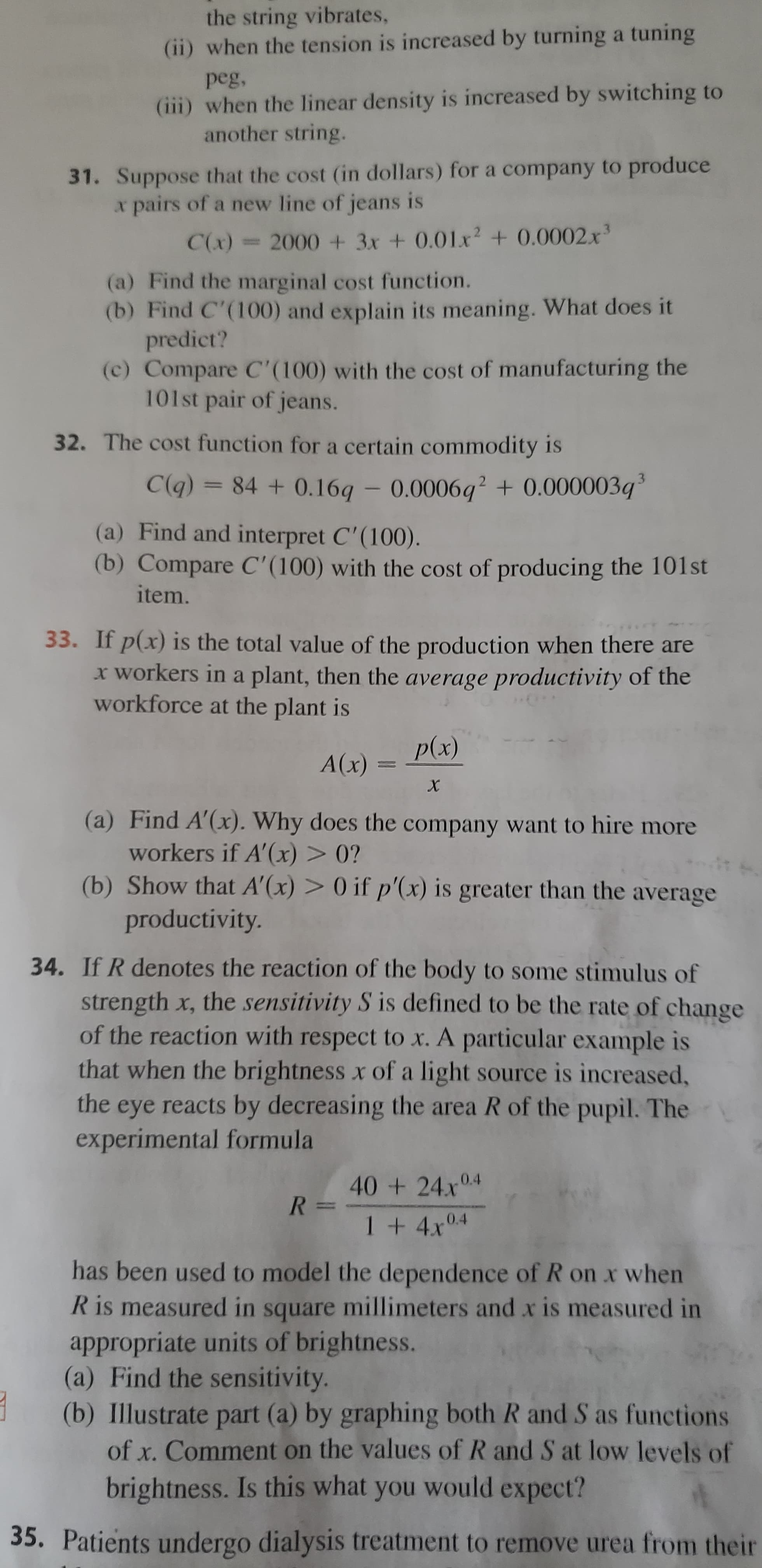 the string vibrates,
(ii) when the tension is increased by turning a tuning
peg,
(iii) when the linear density is increased by switching to
another string.
31. Suppose that the cost (in dollars) for a company to produce
x pairs of a new line of jeans is
C(x)= 2000 + 3x + 0.01x2 + 0.0002x'
(a) Find the marginal cost function.
(b) Find C'(100) and explain its meaning. What does it
predict?
(c) Compare C(100) with the cost of manufacturing the
101st pair of jeans.
32. The cost function for a certain commodity is
3.
C(q) = 84 + 0.16q – 0.0006q?+ 0.000003q
(a) Find and interpret C'(100).
(b) Compare C'(100) with the cost of producing the 101st
item.
33. If p(x) is the total value of the production when there are
x workers in a plant, then the average productivity of the
workforce at the plant is
p(x)
A(x)
(a) Find A'(x). Why does the company want to hire more
workers if A'(x) > 0?
(b) Show that A'(x) > 0 if p'(x) is greater than the average
productivity.
34. If R denotes the reaction of the body to some stimulus of
strength x, the sensitivity S is defined to be the rate of change
of the reaction with respect to x. A particular example is
that when the brightness x of a light source is increased,
the eye reacts by decreasing the area R of the pupil. The
experimental formula
40 +24x04
0.4
1+4x
has been used to model the dependence of R on x when
R is measured in square millimeters and x is measured in
appropriate units of brightness.
(a) Find the sensitivity.
(b) Illustrate part (a) by graphing both R and S as functions
of x. Comment on the values of R and S at low levels of
brightness. Is this what you would expect?
35. Patients undergo dialysis treatment to remove urea from their
