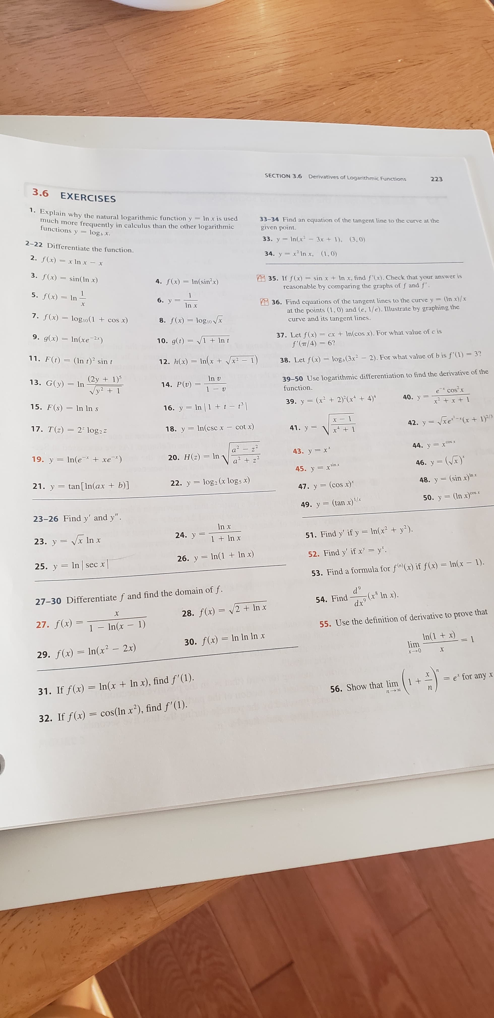 SECTION 3.6
Derivatives of Logarithmic Functions
223
3.6 EXERCISES
1. Explain why the natural logarithmic functiony In x is used
much more frequently in calculus than the other logarithmic
functions y
33-34 Find an equation of the tangent line to the curve at the
given point.
log,x.
33. y In(x 3x +1), (3,0)
2-22 Differentiate the function.
34. y x2 In x, (1,0)
2. f(x)=x In x-x
3. f(x)= sin( In x)
A35. If f(x) = sin x + In x, find f'(x). Check that your answer is
reasonable by comparing the graphs of f andf'.
4. f(x)In(sinx)
5. f(x)= In
1
6. у
X
36. Find equations of the tangent lines to the curve y
= (In x)/x
In x
at the points (1,0) and (e, 1/e). Illustrate by graphing the
curve and its tangent lines.
7. f(x)= log 10(1 +cos x)
8. f(x) log10 x
9. g(x) In(xe 2x)
37. Let f(x)=
f'(T/4) 6?
=cx +Incos x). For what value of c is
10. g(t) 1 +In t
11. F(t)=(In t) sin t
12. h(x) In(x + Vx2- 1)
3?
38. Let f(x) = log,(3x2 - 2 ) . For what value of b is f'(1)
(2y1)
Vy21
39-50 Use logarithmic differentiation to find the derivative of the
function.
In v
13. G(y) In
14. P(v)
1-
e cosx
40. у 3
39. y (x2 2)(x4)
15. F(s) In ln s
16. y In 1+ t - t||
xe(x+ 1
17. T(z)
42. y
22 log2z
cot x)
18. y n(csc x -
41. y
x4 1
a2 z2
20. H(z)=In z2
44. y x
43. y x
19. y ln(e xe*)
46. y (x)
45. y xsinx
log2 (x logs x)
(sin x)n
21. y tan [In(ax + b)]
22. y
48. y
47. y (cos x)*
50. y (In x)osx
49. у %3 (tan x)/.
23-26 Find y' and y"
In x
24. y
V In x
51. Find y' if y In(x2 + y2 ).
23. у 3
1 + ln x
52. Find y' if x = y".
26. y In(1 + In x)
25. y In sec x
53. Find a formula for f(x) if f(x) = In(x - 1).
d9
(x8 In x)
dx
27-30 Differentiate f and find the domain of f.
54. Find
28. f(x) 2 + Inx
X
27. f(x)
1 - ln(x 1)
55. Use the definition of derivative to prove that
In(1+ x
lim
30. f(x) In In In x
29. f(x) In(x2 2x)
х
= e* for any X
31. If f(x) In(x + In x), find f'(1).
56. Show that lim 1
п
cos (In x2), find f'(1)
32. If f(x)
