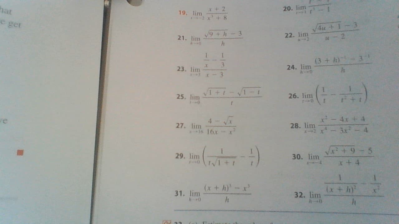 hat
e get
20. lim
1
x+2
19, lim
2 x+8
Au +1-3
9+h-3
22. lim
21. lim
-2
h
1
1
(3+h) 3
3
24. lim
23. lim
+t
25, Im -
26. lim
0
0
- 4x+4
4-x
re
28. lim
I2x .x 4
27. lim
16 16
- H)
x2+9 5
29. lim
30. lim
x t 4
(x+ h-x
(x + h
31. lim
32. lim
