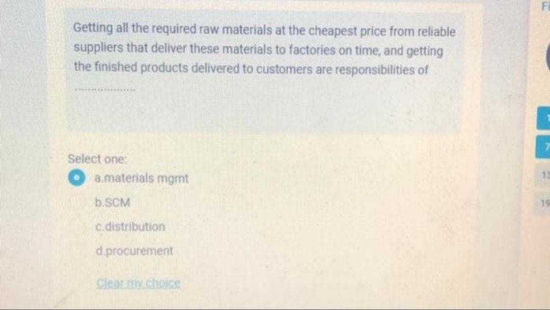 Fi
Getting all the required raw materials at the cheapest price from reliable
suppliers that deliver these materials to factories on time, and getting
the finished products delivered to customers are responsibilities of
Select one:
a.materials mgmt
13
b.SCM
19
c.distribution
d.procurement
Clearmy.choice
