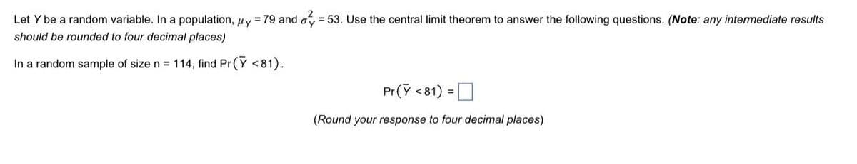 2
Let Y be a random variable. In a population, uy = 79 and o = 53. Use the central limit theorem to answer the following questions. (Note: any intermediate results
should be rounded to four decimal places)
In a random sample of size n = 114, find Pr (Y < 81).
Pr(Y <81) = O
%3D
(Round your response to four decimal places)
