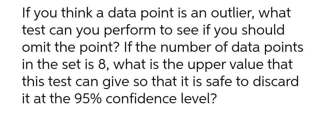 If you think a data point is an outlier, what
test can you perform to see if you should
omit the point? If the number of data points
in the set is 8, what is the upper value that
this test can give so that it is safe to discard
it at the 95% confidence level?
